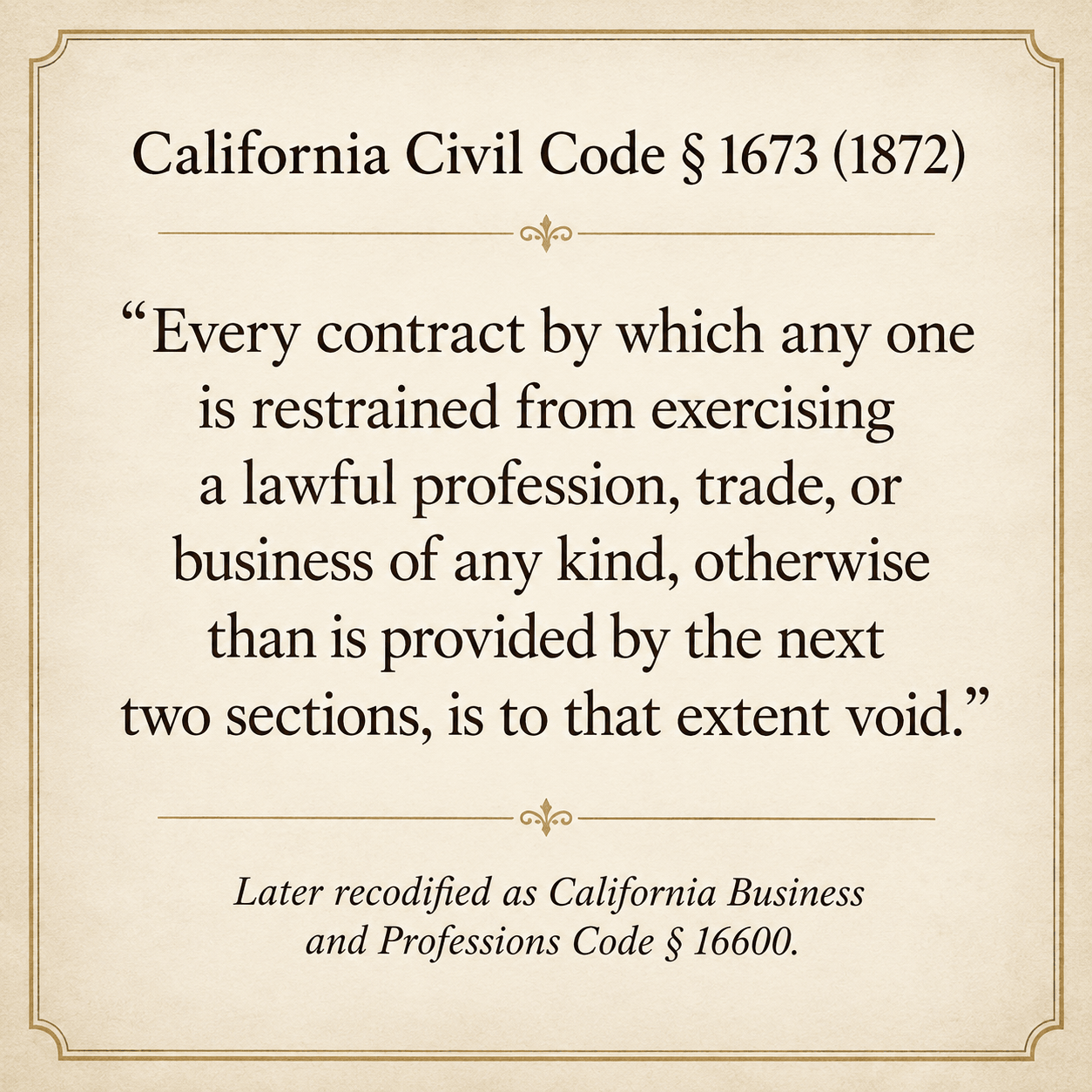 California Civil Code § 1673 (1872) - 'Every contract by which any one is restrained from exercising a lawful profession, trade, or business of any kind, otherwise than is provided by the next two sections, is to that extent void' - Later recodified as California Business and Professions Code § 16600.